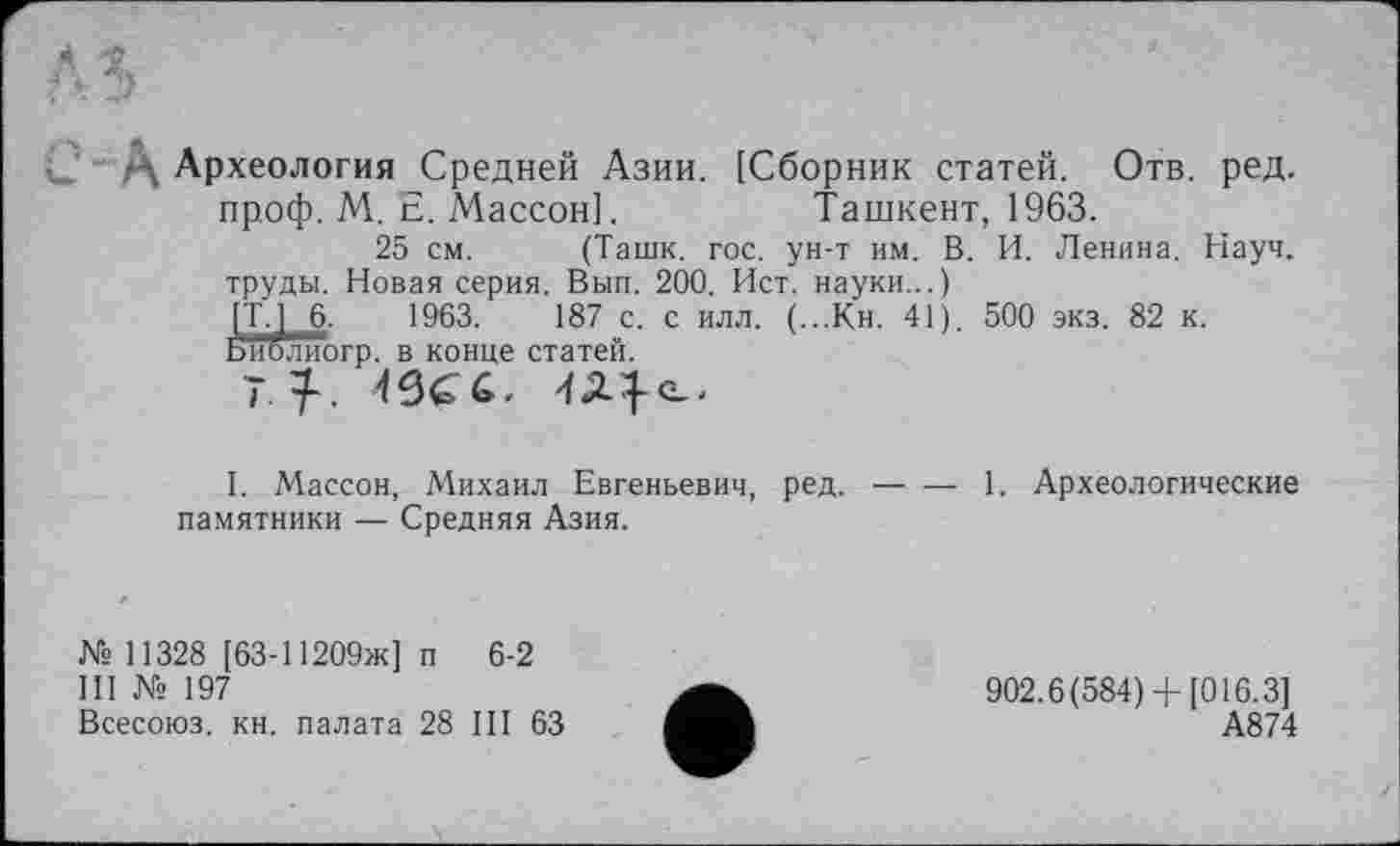 ﻿Д Археология Средней Азии. [Сборник статей. Отв. ред. проф. М. Е. Массон].	Ташкент, 1963.
25 см. (Ташк. гос. ун-т им. В. И. Ленина. Науч, труды. Новая серия. Вып. 200. Ист. науки...)
Ш 1963.	187 с. с илл. (...Кн. 41). 500 экз. 82 к.
эгр. в конце статей.
' 7-, 49^6,
1. Массон, Михаил Евгеньевич, ред.-------1. Археологические
памятники — Средняя Азия.
№ 11328 [63-11209ж] п 6-2
Ill № 197
Всесоюз. кн. палата 28 III 63
902.6(584)+ [016.3] А874